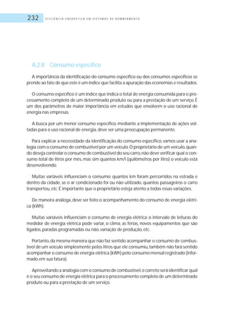 E F I C I Ê N C I A E N E R G É T I C A E M S I S T E M A S D E B O M B E A M E N T O232
A.2.8 Consumo específico
A importância da identificação do consumo específico ou dos consumos específicos se
prende ao fato de que este é um índice que facilita a apuração das economias e resultados.
O consumo específico é um índice que indica o total de energia consumida para o pro-
cessamento completo de um determinado produto ou para a prestação de um serviço. É
um dos parâmetros de maior importância em estudos que envolvem o uso racional de
energia nas empresas.
A busca por um menor consumo específico, mediante a implementação de ações vol-
tadas para o uso racional de energia, deve ser uma preocupação permanente.
Para explicar a necessidade da identificação do consumo específico, vamos usar a ana-
logia com o consumo de combustível por um veículo.O proprietário de um veículo,quan-
do deseja controlar o consumo de combustível do seu carro,não deve verificar qual o con-
sumo total de litros por mês, mas sim quantos km/l (quilômetros por litro) o veículo está
desenvolvendo.
Muitas variáveis influenciam o consumo: quantos km foram percorridos na estrada e
dentro da cidade, se o ar condicionado foi ou não utilizado, quantos passageiros o carro
transportou, etc.É importante que o proprietário esteja atento a todas essas variações.
De maneira análoga, deve ser feito o acompanhamento do consumo de energia elétri-
ca (kWh).
Muitas variáveis influenciam o consumo de energia elétrica: o intervalo de leituras do
medidor de energia elétrica pode variar, o clima, as férias, novos equipamentos que são
ligados, paradas programadas ou não, variação de produção, etc.
Portanto,da mesma maneira que não faz sentido acompanhar o consumo de combus-
tível de um veículo simplesmente pelos litros que ele consumiu,também não fará sentido
acompanhar o consumo de energia elétrica (kWh) pelo consumo mensal registrado (infor-
mado em sua fatura).
Aproveitando a analogia com o consumo de combustível,o correto será identificar qual
é o seu consumo de energia elétrica para o processamento completo de um determinado
produto ou para a prestação de um serviço.
 