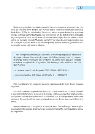 E F I C I Ê N C I A E N E R G É T I C A E M S I S T E M A S D E B O M B E A M E N T O 233
O consumo específico da maioria das unidades consumidoras do setor comercial /ser-
viços é o consumo (kWh) dividido pelo número de dias realmente trabalhados no interva-
lo de leitura (kWh/dias trabalhados). Nesse caso, ele serve para demonstrar quanto de
energia elétrica é realmente utilizado para proporcionar um dia de trabalho da instalação.
Alguns segmentos deste setor (comercial) possuem outros tipos de consumo específicos,
como, por exemplo: hotéis (kWh/diárias ou kWh/nº de hóspedes, este dependerá da taxa
de ocupação),hospitais (kWh/ nº de leitos ocupados).No setor industrial,geralmente,será
em relação ao que está sendo produzido.
Para exemplificar, uma indústria consumiu 10.000 kWh para produzir 8 toneladas
de um produto A e 3 toneladas de um produto B. O importante é descobrir quanto
de energia elétrica foi utilizado para produzir A e B.Vamos supor que,após realizado
o rateio de energia elétrica, chegou-se a 70% da energia elétrica utilizada para pro-
duzir A.Então:
■ o consumo específico de A é igual a 7.000 kWh/ 8t = 875 kWh/ t; e
■ consumo específico de B é igual a 3.000 kWh/ 3t = 1.000 kWh/ t.
Pelo exemplo anterior, conclui-se que uma empresa pode ter mais de um consumo
específico.
Identificar o consumo específico vai depender do bom senso.O importante é descobrir
o que realmente faz alterar o consumo de energia elétrica. Acompanhar simplesmente a
variação do consumo (kWh) mensal não é o suficiente,pois,após implementar medidas de
economia de energia elétrica, o consumo pode aumentar, devido a um aumento de pro-
dução.
Ao contrário do que possa parecer, a implantação da Gestão Energética não implica,
necessariamente,redução de consumo de energia elétrica (kWh),e sim redução do consu-
mo específico.
 