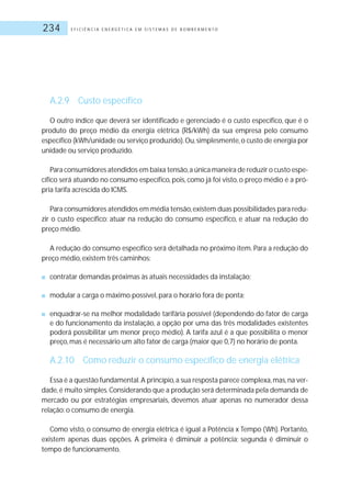E F I C I Ê N C I A E N E R G É T I C A E M S I S T E M A S D E B O M B E A M E N T O234
A.2.9 Custo específico
O outro índice que deverá ser identificado e gerenciado é o custo específico, que é o
produto do preço médio da energia elétrica (R$/kWh) da sua empresa pelo consumo
específico (kWh/unidade ou serviço produzido).Ou,simplesmente,o custo de energia por
unidade ou serviço produzido.
Para consumidores atendidos em baixa tensão,a única maneira de reduzir o custo espe-
cífico será atuando no consumo específico, pois, como já foi visto, o preço médio é a pró-
pria tarifa acrescida do ICMS.
Para consumidores atendidos em média tensão,existem duas possibilidades para redu-
zir o custo específico: atuar na redução do consumo específico, e atuar na redução do
preço médio.
A redução do consumo específico será detalhada no próximo item. Para a redução do
preço médio, existem três caminhos:
■ contratar demandas próximas às atuais necessidades da instalação;
■ modular a carga o máximo possível, para o horário fora de ponta;
■ enquadrar-se na melhor modalidade tarifária possível (dependendo do fator de carga
e do funcionamento da instalação, a opção por uma das três modalidades existentes
poderá possibilitar um menor preço médio). A tarifa azul é a que possibilita o menor
preço, mas é necessário um alto fator de carga (maior que 0,7) no horário de ponta.
A.2.10 Como reduzir o consumo específico de energia elétrica
Essa é a questão fundamental.A princípio,a sua resposta parece complexa,mas,na ver-
dade,é muito simples.Considerando que a produção será determinada pela demanda de
mercado ou por estratégias empresariais, devemos atuar apenas no numerador dessa
relação: o consumo de energia.
Como visto, o consumo de energia elétrica é igual a Potência x Tempo (Wh). Portanto,
existem apenas duas opções. A primeira é diminuir a potência; segunda é diminuir o
tempo de funcionamento.
 