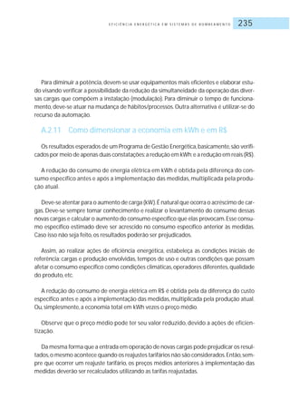 E F I C I Ê N C I A E N E R G É T I C A E M S I S T E M A S D E B O M B E A M E N T O 235
Para diminuir a potência,devem-se usar equipamentos mais eficientes e elaborar estu-
do visando verificar a possibilidade da redução da simultaneidade da operação das diver-
sas cargas que compõem a instalação (modulação). Para diminuir o tempo de funciona-
mento, deve-se atuar na mudança de hábitos/processos. Outra alternativa é utilizar-se do
recurso da automação.
A.2.11 Como dimensionar a economia em kWh e em R$
Os resultados esperados de um Programa de Gestão Energética,basicamente,são verifi-
cados por meio de apenas duas constatações:a redução em kWh;e a redução em reais (R$).
A redução do consumo de energia elétrica em kWh é obtida pela diferença do con-
sumo específico antes e após a implementação das medidas, multiplicada pela produ-
ção atual.
Deve-se atentar para o aumento de carga (kW).É natural que ocorra o acréscimo de car-
gas. Deve-se sempre tomar conhecimento e realizar o levantamento do consumo dessas
novas cargas e calcular o aumento do consumo específico que elas provocam.Esse consu-
mo específico estimado deve ser acrescido no consumo específico anterior às medidas.
Caso isso não seja feito, os resultados poderão ser prejudicados.
Assim, ao realizar ações de eficiência energética, estabeleça as condições iniciais de
referência: cargas e produção envolvidas, tempos de uso e outras condições que possam
afetar o consumo específico como condições climáticas,operadores diferentes,qualidade
do produto, etc.
A redução do consumo de energia elétrica em R$ é obtida pela da diferença do custo
específico antes e após a implementação das medidas, multiplicada pela produção atual.
Ou, simplesmente, a economia total em kWh vezes o preço médio.
Observe que o preço médio pode ter seu valor reduzido, devido a ações de eficien-
tização.
Da mesma forma que a entrada em operação de novas cargas pode prejudicar os resul-
tados,o mesmo acontece quando os reajustes tarifários não são considerados.Então,sem-
pre que ocorrer um reajuste tarifário, os preços médios anteriores à implementação das
medidas deverão ser recalculados utilizando as tarifas reajustadas.
 