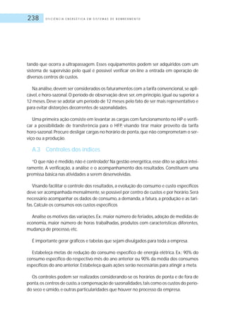 E F I C I Ê N C I A E N E R G É T I C A E M S I S T E M A S D E B O M B E A M E N T O238
tando que ocorra a ultrapassagem. Esses equipamentos podem ser adquiridos com um
sistema de supervisão pelo qual é possível verificar on-line a entrada em operação de
diversos centros de custos.
Na análise,devem ser considerados os faturamentos com a tarifa convencional,se apli-
cável, e horo-sazonal. O período de observação deve ser, em princípio, igual ou superior a
12 meses. Deve se adotar um período de 12 meses pelo fato de ser mais representativo e
para evitar distorções decorrentes de sazonalidades.
Uma primeira ação consiste em levantar as cargas com funcionamento no HP e verifi-
car a possibilidade de transferência para o HFP, visando tirar maior proveito da tarifa
horo-sazonal.Procure desligar cargas no horário de ponta,que não comprometam o ser-
viço ou a produção.
A.3 Controles dos índices
“O que não é medido, não é controlado”. Na gestão energética, esse dito se aplica intei-
ramente. A verificação, a análise e o acompanhamento dos resultados. Constituem uma
premissa básica nas atividades a serem desenvolvidas.
Visando facilitar o controle dos resultados, a evolução do consumo e custo específicos
deve ser acompanhada mensalmente, se possível por centro de custos e por horário.Será
necessário acompanhar os dados de consumo, a demanda, a fatura, a produção e as tari-
fas.Calcule os consumos eos custos específicos
Analise os motivos das variações.Ex.:maior número de feriados,adoção de medidas de
economia, maior número de horas trabalhadas, produtos com características diferentes,
mudança de processo, etc.
É importante gerar gráficos e tabelas que sejam divulgados para toda a empresa.
Estabeleça metas de redução do consumo específico de energia elétrica. Ex.: 90% do
consumo específico do respectivo mês do ano anterior ou 90% da média dos consumos
específicos do ano anterior.Estabeleça quais ações serão necessárias para atingir a meta.
Os controles podem ser realizados considerando-se os horários de ponta e de fora de
ponta,os centros de custo,a compensação de sazonalidades,tais como os custos do perío-
do seco e úmido, e outras particularidades que houver no processo da empresa.
 