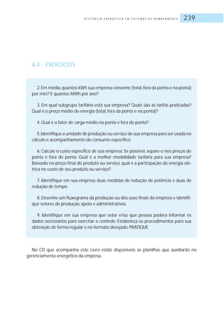 E F I C I Ê N C I A E N E R G É T I C A E M S I S T E M A S D E B O M B E A M E N T O 239
A.4 EXERCÍCIOS
2.Em média,quantos kWh sua empresa consome (total,fora da ponta e na ponta)
por mês? E quantos MWh por ano?
3. Em qual subgrupo tarifário está sua empresa? Quais são as tarifas praticadas?
Qual é o preço médio de energia (total, fora da ponta e na ponta)?
4.Qual é o fator de carga médio na ponta e fora de ponta?
5.Identifique a unidade de produção ou serviço de sua empresa para ser usada no
cálculo e acompanhamento do consumo específico.
6. Calcule o custo específico de sua empresa. Se possível, separe-o nos preços de
ponta e fora de ponta. Qual é a melhor modalidade tarifária para sua empresa?
Baseado no preço final do produto ou serviço, qual é a participação da energia elé-
trica no custo de seu produto ou serviço?
7. Identifique em sua empresa duas medidas de redução de potência e duas de
redução de tempo.
8.Desenhe um fluxograma da produção ou dos usos finais da empresa e identifi-
que setores de produção, apoio e administrativos.
9. Identifique em sua empresa que setor e/ou que pessoa poderá informar os
dados necessários para exercitar o controle. Estabeleça os procedimentos para sua
obtenção de forma regular e no formato desejado.PRATIQUE
No CD que acompanha este Livro estão disponíveis as planilhas que auxiliarão no
gerenciamento energético da empresa.
 