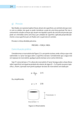 E F I C I Ê N C I A E N E R G É T I C A E M S I S T E M A S D E B O M B E A M E N T O24
g) Pressão
Nos fluidos,só é possível aplicar forças através de superfícies,ao contrário do que ocor-
re com os sólidos, nos quais se pode considerar a ação de uma força pontual. Por isso, é
conveniente estudar as forças que atuam nos líquidos a partir do conceito de pressão,que
pode ser entendida como uma força, por unidade de superfície, aplicada perpendicular-
mente a essa superfície por um fluido com o qual está em contato.
Pressão é a força dividida pela área.
PRESSÃO = FORÇA / ÁREA
Conceituação prática
Consideremos o reservatório da Figura 2.2 e um ponto na base,onde a força a que está
submetido é o “peso” da água sobre a superfície da base. Considerando que a água está
em repouso no reservatório, qualquer ponto da base serve como referência.
Seja“S”a área da base e“h”a altura do reservatório.O“peso”da água sobre a base (força
sobre superfície) será igual ao produto do volume de água (V = S x h) pelo seu peso espe-
cífico .Assim, a pressão num ponto qualquer da base do reservatório será dada por:
(2.7)
Ou, simplificando,
(2.8)
p = V .
S
p = .h
Figura 2.2: Reservatório
 