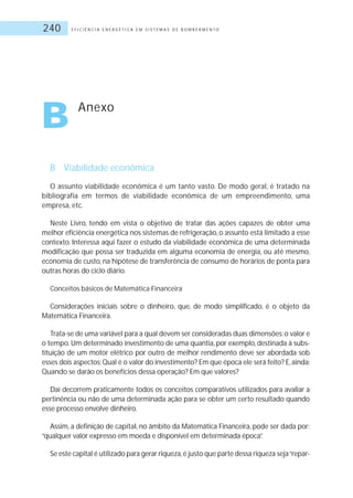 E F I C I Ê N C I A E N E R G É T I C A E M S I S T E M A S D E B O M B E A M E N T O240
B Anexo
B Viabilidade econômica
O assunto viabilidade econômica é um tanto vasto. De modo geral, é tratado na
bibliografia em termos de viabilidade econômica de um empreendimento, uma
empresa, etc.
Neste Livro, tendo em vista o objetivo de tratar das ações capazes de obter uma
melhor eficiência energética nos sistemas de refrigeração, o assunto está limitado a esse
contexto. Interessa aqui fazer o estudo da viabilidade econômica de uma determinada
modificação que possa ser traduzida em alguma economia de energia, ou até mesmo,
economia de custo, na hipótese de transferência de consumo de horários de ponta para
outras horas do ciclo diário.
Conceitos básicos de Matemática Financeira
Considerações iniciais sobre o dinheiro, que, de modo simplificado, é o objeto da
Matemática Financeira.
Trata-se de uma variável para a qual devem ser consideradas duas dimensões:o valor e
o tempo. Um determinado investimento de uma quantia, por exemplo, destinada à subs-
tituição de um motor elétrico por outro de melhor rendimento deve ser abordada sob
esses dois aspectos:Qual é o valor do investimento? Em que época ele será feito? E,ainda:
Quando se darão os benefícios dessa operação? Em que valores?
Daí decorrem praticamente todos os conceitos comparativos utilizados para avaliar a
pertinência ou não de uma determinada ação para se obter um certo resultado quando
esse processo envolve dinheiro.
Assim, a definição de capital, no âmbito da Matemática Financeira, pode ser dada por:
“qualquer valor expresso em moeda e disponível em determinada época”.
Se este capital é utilizado para gerar riqueza,é justo que parte dessa riqueza seja“repar-
 
