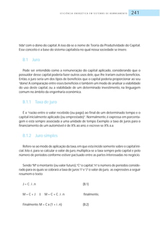 E F I C I Ê N C I A E N E R G É T I C A E M S I S T E M A S D E B O M B E A M E N T O 241
tida”com o dono do capital. A isso dá-se o nome de Teoria da Produtividade do Capital.
Esse conceito é a base do sistema capitalista no qual nossa sociedade se insere.
B.1 Juro
Pode ser entendido como a remuneração do capital aplicado, considerando que o
possuidor desse capital poderia fazer outros usos dele, que lhe trariam outros benefícios.
Então, o juro seria um dos tipos de benefícios que o capital poderia proporcionar ao seu
“dono”.A comparação entre esses benefícios é também um modo de analisar a viabilidade
do uso deste capital, ou a viabilidade de um determinado investimento, na linguagem
comum no âmbito da engenharia econômica.
B.1.1 Taxa de juro
É a “razão entre o valor recebido (ou pago) ao final de um determinado tempo e o
capital inicialmente aplicado (ou emprestado)”. Normalmente, é expressa em porcenta-
gem e está sempre associada a uma unidade de tempo. Exemplo: a taxa de juros para o
financiamento de um automóvel é de X% ao ano, e escreve-se X% a.a.
B.1.2 Juro simples
Refere-se ao modo de aplicação da taxa,em que esta incide somente sobre o capital ini-
cial. Isto é, para se calcular o valor do juro, multiplica-se a taxa sempre pelo capital e pelo
número de períodos conforme estiver pactuado entre as partes interessadas no negócio.
Sendo“M”o montante (ou valor futuro),“C”o capital,“n”o número de períodos conside-
rado para os quais se cobrará a taxa de juros“i”e“J”o valor do juro, as expressões a seguir
resumem o texto:
J = C .i .n (B.1)
M = C + J ‡ M = C + C .i .n finalmente,
Finalmente: M = C x (1 + i .n) (B.2)
 