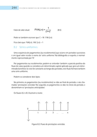 E F I C I Ê N C I A E N E R G É T I C A E M S I S T E M A S D E B O M B E A M E N T O244
Fator de valor atual: (B.5)
Pode-se também escrever que C = M .FVA (i,n)
Fica claro que FVA(i,n) .FAC (i,n) = 1
B.2 Séries uniformes
Uma seqüência de pagamentos (ou recebimentos) que ocorre em períodos sucessivos
e em igual valor recebe o nome de “série uniforme”. Na bibliografia a respeito, é normal-
mente representada por“R”.
Por pagamentos ou recebimentos, podem-se entender também a parcela positiva do
fluxo de caixa quando se considera um determinado capital aplicado que gera um deter-
minado benefício.Se este for constante ao longo dos períodos,este fluxo formará também
uma série uniforme.
Podem-se considerar dois tipos:
No primeiro, os pagamentos (ou recebimentos) se dão ao final do período, e são cha-
mados “prestações vencidas”. No segundo, os pagamentos se dão no início do período, e
denominam-se“prestações antecipadas”.
Os fluxos B.2 e B.3 ilustram o texto:
Figura B.2: Fluxo de prestações vencidas
 