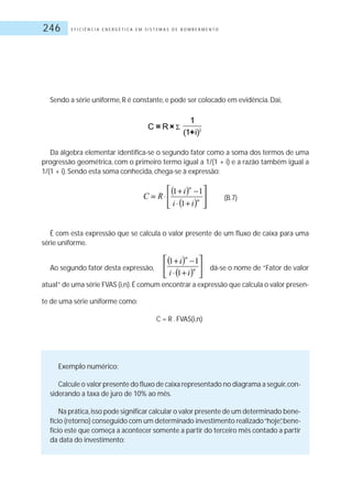 E F I C I Ê N C I A E N E R G É T I C A E M S I S T E M A S D E B O M B E A M E N T O246
Sendo a série uniforme, R é constante, e pode ser colocado em evidência.Daí,
Da álgebra elementar identifica-se o segundo fator como a soma dos termos de uma
progressão geométrica, com o primeiro termo igual a 1/(1 + i) e a razão também igual a
1/(1 + i).Sendo esta soma conhecida, chega-se à expressão:
(B.7)
É com esta expressão que se calcula o valor presente de um fluxo de caixa para uma
série uniforme.
Ao segundo fator desta expressão, dá-se o nome de “Fator de valor
atual” de uma série FVAS (i,n).É comum encontrar a expressão que calcula o valor presen-
te de uma série uniforme como:
C = R .FVAS(i,n)
Exemplo numérico:
Calcule o valor presente do fluxo de caixa representado no diagrama a seguir,con-
siderando a taxa de juro de 10% ao mês.
Na prática,isso pode significar calcular o valor presente de um determinado bene-
fício (retorno) conseguido com um determinado investimento realizado“hoje”,bene-
fício este que começa a acontecer somente a partir do terceiro mês contado a partir
da data do investimento:
 