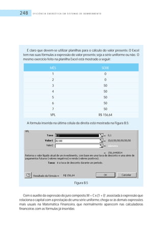 E F I C I Ê N C I A E N E R G É T I C A E M S I S T E M A S D E B O M B E A M E N T O248
Figura B.5
Com o auxilio da expressão do juro composto,M = C x (1 + i)n
,associada à expressão que
relaciona o capital com a prestação de uma série uniforme,chega-se às demais expressões
mais usuais na Matemática Financeira, que normalmente aparecem nas calculadoras
financeiras com as fórmulas já inseridas:
É claro que devem-se utilizar planilhas para o cálculo do valor presente. O Excel
tem nas suas fórmulas a expressão do valor presente,seja a série uniforme ou não. O
mesmo exercício feito na planilha Excel está mostrado a seguir:
MÊS SÉRIE
1 0
2 0
3 50
4 50
5 50
6 50
7 50
VPL R$ 156,64
A fórmula inserida na última célula da direita está mostrada na Figura B.5:
 