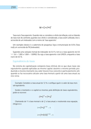 E F I C I Ê N C I A E N E R G É T I C A E M S I S T E M A S D E B O M B E A M E N T O250
Taxa real e Taxa aparente: Quando não se considera o efeito da inflação, está se falando
de taxa real. Ao contrário, quando esse efeito é considerado, a taxa assim utilizada, isto é,
acrescida de um indexador, tem o nome de“taxa aparente”.
Um exemplo clássico é a caderneta de poupança. Seja a remuneração de 0,5% (Taxa
real) a.m.acrescida da TR (indexador).
Supondo uma variação mensal do indexador de 0,4 %, tem-se a taxa aparente de 0,5
“+” 0,4 = 1,005 x 1,004 = 1,00902. Ou seja, a taxa aparente é de 0,902%, enquanto a taxa
real é de 0,5 %.
Equivalência de taxas
No sistema de capitalização composta (taxa efetiva), diz-se que duas taxas são
equivalentes quando aplicadas ao mesmo capital, durante o mesmo período, pro-
duzindo o mesmo montante (ou valor futuro). Esse conceito é particularmente útil,
quando se faz necessário calcular uma taxa mensal a partir de uma taxa anual, ou
vice versa.
Exemplo: Considere a taxa anual de 12 % e verifique qual é o valor da taxa men-
sal equivalente.
Sendo o montante e o capital os mesmos, pela definição de taxas equivalentes,
pode-se escrever:
Chamando de “i” a taxa mensal e de “j” a taxa anual, e resolvendo essa equação,
chega-se a:
 