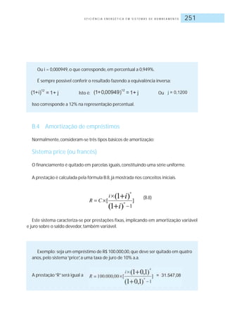E F I C I Ê N C I A E N E R G É T I C A E M S I S T E M A S D E B O M B E A M E N T O 251
Ou i = 0,000949, o que corresponde, em percentual a 0,949%.
É sempre possível conferir o resultado fazendo a equivalência inversa:
Isto é: Ou
Isso corresponde a 12% na representação percentual.
B.4 Amortização de empréstimos
Normalmente, consideram-se três tipos básicos de amortização:
Sistema price (ou francês)
O financiamento é quitado em parcelas iguais, constituindo uma série uniforme.
A prestação é calculada pela fórmula B.8, já mostrada nos conceitos iniciais.
(B.8)
Este sistema caracteriza-se por prestações fixas, implicando em amortização variável
e juro sobre o saldo devedor, também variável.
Exemplo: seja um empréstimo de R$ 100.000,00,que deve ser quitado em quatro
anos, pelo sistema“price”, a uma taxa de juro de 10% a.a.
A prestação“R”será igual a
 