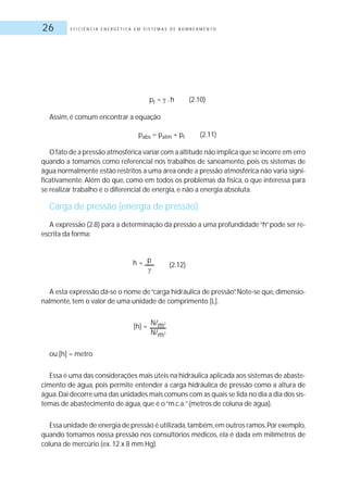 E F I C I Ê N C I A E N E R G É T I C A E M S I S T E M A S D E B O M B E A M E N T O26
pr = .h (2.10)
Assim, é comum encontrar a equação
pabs = patm + pr (2.11)
O fato de a pressão atmosférica variar com a altitude não implica que se incorre em erro
quando a tomamos como referencial nos trabalhos de saneamento, pois os sistemas de
água normalmente estão restritos a uma área onde a pressão atmosférica não varia signi-
ficativamente. Além do que, como em todos os problemas da física, o que interessa para
se realizar trabalho é o diferencial de energia, e não a energia absoluta.
Carga de pressão (energia de pressão)
A expressão (2.8) para a determinação da pressão a uma profundidade“h”pode ser re-
escrita da forma:
(2.12)
A esta expressão dá-se o nome de“carga hidráulica de pressão”.Note-se que,dimensio-
nalmente, tem o valor de uma unidade de comprimento [L].
[h] = N/m2
N/m3
ou [h] = metro
Essa é uma das considerações mais úteis na hidráulica aplicada aos sistemas de abaste-
cimento de água, pois permite entender a carga hidráulica de pressão como a altura de
água.Daí decorre uma das unidades mais comuns com as quais se lida no dia a dia dos sis-
temas de abastecimento de água, que é o“m.c.a.”(metros de coluna de água).
Essa unidade de energia de pressão é utilizada,também,em outros ramos.Por exemplo,
quando tomamos nossa pressão nos consultórios médicos, ela é dada em milímetros de
coluna de mercúrio (ex.12 x 8 mm Hg).
h = p
 