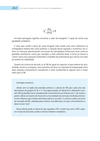 E F I C I Ê N C I A E N E R G É T I C A E M S I S T E M A S D E B O M B E A M E N T O262
Em bom português, significa encontrar o valor da incógnita “i” capaz de tornar essa
igualdade verdadeira.
É claro que sendo o fluxo de caixa irregular (não sendo uma série uniforme) na
esmagadora maioria dos casos práticos, a solução dessa equação é numérica, isto é,
deve ser feita por aproximações sucessivas. As calculadoras financeiras, bem como as
planilhas eletrônicas, como, por exemplo, a mais utilizada delas, a Excel, já trazem o
“solver” para essa equação, facilitando o trabalho do profissional que efetua esse tipo
de análise de viabilidade.
Quanto ao critério de decisão, se A TIR for igual ou superior à taxa mínima de atra-
tividade, aceita-se o projeto; caso contrário, ele deve ser rejeitado.A comparação entre
duas soluções mutuamente excludentes é feita escolhendo-se aquela com o maior
valor para a TIR.
Exemplo numérico:
Ainda com os dados do exemplo anterior, o cálculo da TIR para cada uma das
alternativas de projeto“A”,“B”e“C”está apresentado na Tabela B.13, utilizando a fun-
ção TIR da planilha Excel, considerando o investimento ao final do ano 1, de modo a
poder utilizar as funções do Excel sem a necessidade da correção mostrada anterior-
mente.Observe que o índice dos fluxos inicia-se no valor 1 e vai até o valor 6,ao invés
do exemplo da VPL, utilizado para mostrar essa diferença, em que o investimento se
dava no ano“zero”.
Nessa tabela, pode-se observar que quando o VPL é maior que zero a TIR é supe-
rior à taxa de desconto, sendo o inverso também verdadeiro:
 