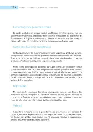 E F I C I Ê N C I A E N E R G É T I C A E M S I S T E M A S D E B O M B E A M E N T O266
Economia gerada pelo investimento
De modo geral, deve ser sempre possível identificar os benefícios gerados com um
determinado investimento.Na busca da maior eficiência energética no uso de Sistemas de
Bombeamento,os projetos normalmente não apresentam aumento de receita,mas redu-
ção de custo, e este é o benefício a considerar na montagem do fluxo de caixa.
Custos que devem ser considerados
Custos operacionais: são os desembolsos inerentes ao processo produtivo (pessoal,
energia elétrica, lubrificantes, matéria-prima, etc, tomando como exemplo uma indústria).
Estes ainda podem ser subdivididos nos “custos fixos” - que não dependem do volume
produzido, e“custos variáveis”, que são proporcionais à produção.
Numa central de refrigeração de grande porte, por exemplo, os custos com pessoal
podem ser considerados fixos, pois, independentemente do período em que os com-
pressores permanecerão ligados, haverá sempre alguém de plantão, ou operando os
demais equipamentos, dependendo do grau de automação do processo. Já os custos
com lubrificantes, fluidos e energia elétrica estão diretamente relacionados com o
volume de frio produzido.
Depreciação
Nos balanços das empresas, a depreciação deve aparecer como a perda de valor dos
bens físicos sujeitos a desgastes ou a perda de utilidade por uso, ação da natureza ou
obsolescência. É calculada usando o método linear, que consiste na relação entre a dife-
rença de valor inicial e do valor residual dividida pela vida útil do bem.
Vida útil
A Secretaria da Receita Federal é que determina as taxas máximas e os períodos de
depreciação.Para cada tipo de bem atribui-se um período de vida útil,como,por exemplo,
de 25 anos para prédios e construções e de 10 anos para máquinas e equipamentos,
embora possam ser adotados valores superiores.
 