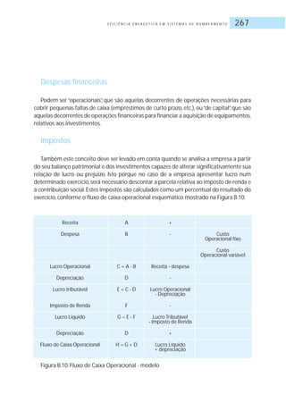 E F I C I Ê N C I A E N E R G É T I C A E M S I S T E M A S D E B O M B E A M E N T O 267
Despesas financeiras
Podem ser “operacionais”, que são aquelas decorrentes de operações necessárias para
cobrir pequenas faltas de caixa (empréstimos de curto prazo, etc.), ou“de capital”, que são
aquelas decorrentes de operações financeiras para financiar a aquisição de equipamentos,
relativos aos investimentos.
Impostos
Também este conceito deve ser levado em conta quando se analisa a empresa a partir
do seu balanço patrimonial e dos investimentos capazes de alterar significativamente sua
relação de lucro ou prejuízo. Isto porque no caso de a empresa apresentar lucro num
determinado exercício,será necessário descontar a parcela relativa ao imposto de renda e
à contribuição social.Estes impostos são calculados como um percentual do resultado do
exercício, conforme o fluxo de caixa operacional esquemático mostrado na Figura B.10:
Receita A +
Despesa B - Custo
Operacional fixo
Custo
Operacional variável
Lucro Operacional C = A - B Receita - despesa
Depreciação D -
Lucro tributável E = C - D Lucro Operacional
- Depreciação
Imposto de Renda F -
Lucro Líquido G = E - F Lucro Tributável
- Imposto de Renda
Depreciação D +
Fluxo de Caixa Operacional H = G + D Lucro Líquido
+ depreciação
Figura B.10: Fluxo de Caixa Operacional - modelo
 