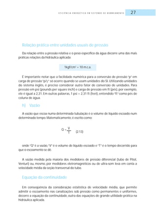 E F I C I Ê N C I A E N E R G É T I C A E M S I S T E M A S D E B O M B E A M E N T O 27
Relação prática entre unidades usuais de pressão
Da relação entre a pressão relativa e o peso específico da água decorre uma das mais
práticas relações da hidráulica aplicada:
1kgf/cm2
= 10 m.c.a.
É importante notar que a facilidade numérica para a conversão de pressão “p” em
carga de pressão “p/ “ só ocorre quando se usam unidades do SI. Utilizando unidades
do sistema inglês, é preciso considerar outro fator de conversão de unidades. Para
pressão em psi (pounds per square inch) e carga de pressão em ft (pés), por exemplo,
ele é igual a 2,31. Em outras palavras, 1 psi = 2,31 ft (feet), entendido “ft” como pés de
coluna de água.
h) Vazão
A vazão que escoa numa determinada tubulação é o volume de líquido escoado num
determinado tempo.Matematicamente, é escrito como:
(2.13)
onde “Q” é a vazão,“V” é o volume de líquido escoado e “T” é o tempo decorrido para
que o escoamento se dê.
A vazão medida pela maioria dos medidores de pressão diferencial (tubo de Pitot,
Venturi) ou, mesmo, por medidores eletromagnéticos ou de ultra-som leva em conta a
velocidade média da seção transversal do tubo.
Equação da continuidade
Em conseqüência da consideração estatística de velocidade média, que permite
admitir o escoamento nas canalizações sob pressão como permanentes e uniformes,
decorre a equação da continuidade, outra das equações de grande utilidade prática na
hidráulica aplicada.
Q = V
T
 