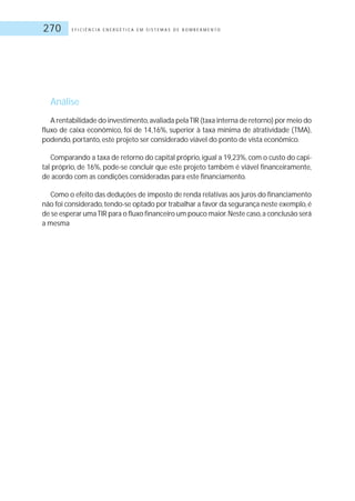 E F I C I Ê N C I A E N E R G É T I C A E M S I S T E M A S D E B O M B E A M E N T O270
Análise
A rentabilidade do investimento,avaliada pelaTIR (taxa interna de retorno) por meio do
fluxo de caixa econômico, foi de 14,16%, superior à taxa mínima de atratividade (TMA),
podendo, portanto, este projeto ser considerado viável do ponto de vista econômico.
Comparando a taxa de retorno do capital próprio,igual a 19,23%,com o custo do capi-
tal próprio, de 16%, pode-se concluir que este projeto também é viável financeiramente,
de acordo com as condições consideradas para este financiamento.
Como o efeito das deduções de imposto de renda relativas aos juros do financiamento
não foi considerado,tendo-se optado por trabalhar a favor da segurança neste exemplo,é
de se esperar umaTIR para o fluxo financeiro um pouco maior.Neste caso,a conclusão será
a mesma
 