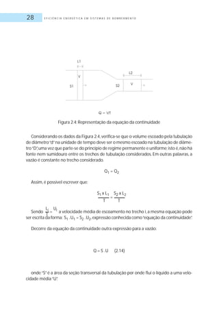 E F I C I Ê N C I A E N E R G É T I C A E M S I S T E M A S D E B O M B E A M E N T O28
Considerando os dados da Figura 2.4,verifica-se que o volume escoado pela tubulação
de diâmetro“d”na unidade de tempo deve ser o mesmo escoado na tubulação de diâme-
tro“D”,uma vez que parte-se do princípio de regime permanente e uniforme;isto é,não há
fonte nem sumidouro entre os trechos de tubulação considerados. Em outras palavras, a
vazão é constante no trecho considerado.
Q1 = Q2
Assim, é possível escrever que:
S1 x L1
=
S2 x L2
T T
Sendo a velocidade média de escoamento no trecho i,a mesma equação pode
ser escrita da forma: S1 .U1 = S2 .U2,expressão conhecida como“equação da continuidade”.
Decorre da equação da continuidade outra expressão para a vazão:
Q = S .U (2.14)
onde“S”é a área da seção transversal da tubulação por onde flui o líquido a uma velo-
cidade média“U”.
Li
=
Ui
T
Figura 2.4: Representação da equação da continuidade
 