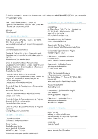 Trabalho elaborado no âmbito do contrato realizado entre a ELETROBRÁS/PROCEL e o consórcio
EFFICIENTIA/FUPAI
MME - MINISTÉRIO DE MINAS E ENERGIA
Esplanada dos Ministérios Bloco“U”- CEP.70.065-900
- Brasília - DF - www.mme.gov.br
Ministra
Dilma Rousseff
E L E T R O B R Á S / P R O C E L
Av.Rio Branco, 53 - 20º andar - Centro - CEP 20090-
004 - Rio de Janeiro - RJ
www.eletrobras.com/procel - procel@eletrobras.com
Presidente
Silas Rondeau Cavalcante Silva
Diretor de Projetos Especiais e Desenvolvimento
Tecnológico e Industrial e Secretário Executivo do
PROCEL
Aloísio Marcos Vasconcelos Novais
Chefe de Departamento de Planejamento e
Estudos de Conservação de Energia e Coordenador
Geral do Projeto de Disseminação de Informações
de Eficiência Energética
Renato Pereira Mahler
Chefe da Divisão de Suporte Técnico de
Conservação de Energia e Coordenador Técnico do
Projeto de Disseminação de Informações de
Eficiência Energética
Luiz Eduardo Menandro Vasconcellos
Chefe da Divisão de Planejamento e Conservação
de Energia
Marcos de Queiroz Lima
Chefe de Departamento de Projetos Especiais
George Alves Soares
Chefe da Divisão de Desenvolvimento de Projetos
Setoriais de Eficiência Energética
Fernando Pinto Dias Perrone
Chefe da Divisão de Desenvolvimento de Projetos
Especiais
Solange Nogueira Puente Santos
E Q U I P E T É C N I C A
Coordenador Geral
Marcos Luiz Rodrigues Cordeiro
Apoio Técnico
Bráulio Romano Motta
Marco Aurélio R.G.Moreira
Michel Gonçalves Pinheiro
C O N S Ó R C I O E F F I C I E N T I A / F U P A I
EFFICIENTIA
Av.Afonso Pena, 1964 - 7º andar - Funcionários
CEP 30130-005 - Belo Horizonte - MG
www.efficientia.com.br -
efficientia@efficientia.com.br
Diretor Presidente da Efficientia
Elmar de Oliveira Santana
Coordenador Geral do Projeto
Jaime A.Burgoa/Tulio Marcus Machado Alves
Coordenador Operacional do Projeto
Ricardo Cerqueira Moura
Coordenador do Núcleo Gestor dos
Guias Técnicos
Marco Aurélio Guimarães Monteiro
Coordenador do Núcleo Gestor
Administrativo-Financeiro
Cid dos Santos Scala
FUPAI - Fundação de Pesquisa
e Assessoramento à Indústria
Rua Xavier Lisboa, 27 - Centro - CEP 37501-042 -
Itajubá - MG
www.fupai.com.br - fupai@fupai.com.br
Presidente da FUPAI
Djalma Brighenti
Coordenador Operacional do Projeto
Jamil Haddad*
Luiz Augusto Horta Nogueira*
Coordenadora do Núcleo Gestor
Administrativo-Financeiro
Heloisa Sonja Nogueira
E Q U I P E T É C N I C A
Apoio Técnico
Adriano Jack Machado Miranda
Maria Aparecida Morangon de Figueiredo
Micael Duarte França
Fotografia
Eugênio Paccelli
Autor: Marcelo Gaio Monachesi
* Professores da Universidade Federal de Itajubá – UNIFEI
 