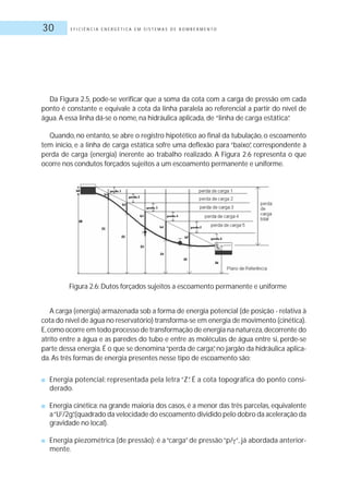 E F I C I Ê N C I A E N E R G É T I C A E M S I S T E M A S D E B O M B E A M E N T O30
Da Figura 2.5, pode-se verificar que a soma da cota com a carga de pressão em cada
ponto é constante e equivale à cota da linha paralela ao referencial a partir do nível de
água.A essa linha dá-se o nome, na hidráulica aplicada, de “linha de carga estática”.
Quando, no entanto, se abre o registro hipotético ao final da tubulação, o escoamento
tem início, e a linha de carga estática sofre uma deflexão para “baixo”, correspondente à
perda de carga (energia) inerente ao trabalho realizado. A Figura 2.6 representa o que
ocorre nos condutos forçados sujeitos a um escoamento permanente e uniforme.
A carga (energia) armazenada sob a forma de energia potencial (de posição - relativa à
cota do nível de água no reservatório) transforma-se em energia de movimento (cinética).
E,como ocorre em todo processo de transformação de energia na natureza,decorrente do
atrito entre a água e as paredes do tubo e entre as moléculas de água entre si, perde-se
parte dessa energia. É o que se denomina“perda de carga”, no jargão da hidráulica aplica-
da.As três formas de energia presentes nesse tipo de escoamento são:
■ Energia potencial: representada pela letra “Z”. É a cota topográfica do ponto consi-
derado.
■ Energia cinética: na grande maioria dos casos, é a menor das três parcelas, equivalente
a“U2
/2g”.(quadrado da velocidade do escoamento dividido pelo dobro da aceleração da
gravidade no local).
■ Energia piezométrica (de pressão): é a“carga”de pressão“p/ “, já abordada anterior-
mente.
Figura 2.6: Dutos forçados sujeitos a escoamento permanente e uniforme
 