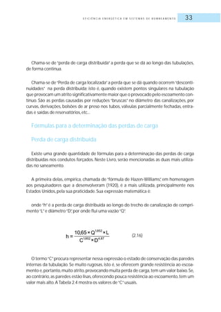 E F I C I Ê N C I A E N E R G É T I C A E M S I S T E M A S D E B O M B E A M E N T O 33
Chama-se de “perda de carga distribuída” a perda que se dá ao longo das tubulações,
de forma contínua.
Chama-se de“Perda de carga localizada”a perda que se dá quando ocorrem“desconti-
nuidades” na perda distribuída; isto é, quando existem pontos singulares na tubulação
que provocam um atrito significativamente maior que o provocado pelo escoamento con-
tínuo. São as perdas causadas por reduções “bruscas” no diâmetro das canalizações, por
curvas, derivações, bolsões de ar preso nos tubos, válvulas parcialmente fechadas, entra-
das e saídas de reservatórios, etc...
Fórmulas para a determinação das perdas de carga
Perda de carga distribuída
Existe uma grande quantidade de fórmulas para a determinação das perdas de carga
distribuídas nos condutos forçados. Neste Livro, serão mencionadas as duas mais utiliza-
das no saneamento.
A primeira delas, empírica, chamada de “fórmula de Hazen-Williams”, em homenagem
aos pesquisadores que a desenvolveram (1920), é a mais utilizada, principalmente nos
Estados Unidos, pela sua praticidade.Sua expressão matemática é:
onde “h” é a perda de carga distribuída ao longo do trecho de canalização de compri-
mento“L”e diâmetro“D”, por onde flui uma vazão“Q”.
O termo“C”procura representar nessa expressão o estado de conservação das paredes
internas da tubulação. Se muito rugosas, isto é, se oferecem grande resistência ao escoa-
mento e,portanto,muito atrito,provocando muita perda de carga,tem um valor baixo.Se,
ao contrário,as paredes estão lisas,oferecendo pouca resistência ao escoamento,tem um
valor mais alto.A Tabela 2.4 mostra os valores de“C”usuais.
(2.16)
 