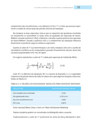E F I C I Ê N C I A E N E R G É T I C A E M S I S T E M A S D E B O M B E A M E N T O 35
comprimento das circunferências e seu diâmetro (3,14) e “f” é o fator que procura repre-
sentar o estado de conservação das paredes internas da tubulação.
Ao comparar as duas expressões, nota-se que os expoentes das grandezas envolvidas
no escoamento se assemelham. A vazão entra ao quadrado (na expressão de Hazen-
Williams,elevada à potência 1,852),o diâmetro e elevado à quinta potência (na expressão
de Hazen-Williams, elevada à potência 4,87) e o comprimento da tubulação influencia
linearmente na perda de carga em ambas as expressões.
Quanto ao valor de “f”, sua determinação é um tanto complexa, feita sem o auxílio de
calculadoras cientificas ou de computadores pessoais. Provavelmente, decorre desse fato
sua pouca popularidade entre nós, até agora.
Em regimes turbulentos, o valor de“f”é dado pela expressão de Colebrook-White:
onde “D” é o diâmetro da tubulação,“Re” é o número de Reynolds e é a rugosidade
(“aspereza”) da parede interna do tubo.Os valores de para algumas situações estão mos-
trados na Tabela 2.5.
(2.18)
TABELA 2.5: VALORES DA RUGOSIDADE ABSOLUTA PARA DIVERSOS MATERIAIS
TIPO DE TUBO VALOR DA RUGOSIDADE EM mm
Ferro fundido novo cimentado 0,102
Aço galvanizado novo 0,102 a 4,6
Aço sem revestimento novo 0,028
PVC novo 0,0015
Fonte: Haestad,Walski, Chase e Savic em“Water Distribution Modeling”
Tabelas completas podem ser encontradas na bibliografia sobre o assunto.
Tradicionalmente, o valor de “f” (coeficiente de atrito de Darcy-Weisbach) é obti-
 