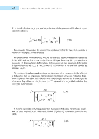 E F I C I Ê N C I A E N E R G É T I C A E M S I S T E M A S D E B O M B E A M E N T O36
do por meio de ábacos, já que sua formulação mais largamente utilizada é a equa-
ção de Colebrook:
(2.19)
Esta equação é impossível de ser resolvida algebricamente (não é possível explicitar o
valor de“f“ na expressão matemática).
No entanto,mais recentemente (1976),foi apresentada à comunidade científica que se
dedica à hidráulica aplicada a expressão desenvolvida por Swamee e Jain,que aproxima a
menos de 1% dos resultados da fórmula de Colebrook, desde que o número de Reynolds
esteja no intervalo de 4.000 a 100.000.000 e a razão entre e “D” entre os valores de
0,000001 e 0, 01.
São exatamente as faixas onde se situam os valores usuais no saneamento.Daí a fórmu-
la de Swamee-Jain ser empregada na maioria dos modelos de simulação hidráulica dispo-
níveis. A grande vantagem dessa expressão é a explicitação do valor de “f” em função do
número de Reynolds e da relação entre e “D” , denominada “rugosidade relativa”. Sua
expressão matemática é:
(2.20)
A mesma expressão costuma aparecer nos manuais de hidráulica na forma de logarit-
mos de base 10 (Miller, R.W., Flow Measurement Engineering Handbook), (McGraW-Hill,
1983):
(2.21)
 