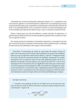 E F I C I Ê N C I A E N E R G É T I C A E M S I S T E M A S D E B O M B E A M E N T O 37
Lembrando que o número de Reynolds é dado pela relação U . D / , o problema conti-
nua interativo, quando se está dimensionando o diâmetro de uma tubulação para escoar
uma determinada vazão,já que as grandezas envolvidas para a estimativa do coeficiente de
atrito“f”são interdependentes; isto é, só é possível conhecer o número de Reynolds a par-
tir da velocidade,que depende do diâmetro,que é o que se está procurando determinar.
Então, a solução para esse tipo de problema é sempre interativa. A experiência e a
padronização de diâmetros fazem com que o problema seja facilmente resolvido,no máxi-
mo, na segunda tentativa.
No entanto, quando são utilizados os simuladores hidráulicos, a convergência da solu-
ção se dá de forma quase instantânea, não havendo maiores problemas para a utilização
da expressão de Darcy-Weisbach, como sugere a norma brasileira.
Comentário: A conceituação do estado de conservação das paredes internas do
tubo é bem mais preciso como feito por Darcy-Weisbach do que por Hazen-Williams.
Observe-se que na expressão empírica desses últimos,o valor de“C”independe do diâ-
metro (D) e do tipo de escoamento (número de Reynolds) considerados. Na verdade,
uma parede com uma aspereza maior será tão mais significativa quanto menor for o
diâmetro em questão. Em outras palavras, uma aspereza da ordem de 1 mm em uma
tubulação de 50 mm de diâmetro tem um significado muito maior para o atrito do que
essa mesma aspereza numa tubulação de 1000 mm de diâmetro.Analogamente,quan-
to mais turbulento for o escoamento,maior o significado da aspereza interna da tubu-
lação para o atrito e,conseqüentemente,para a perda de carga,que,no final das contas,
será traduzida em perda de energia elétrica nos sistemas bombeados (por recalque).
Exemplos numéricos:
1 - Considere uma tubulação de 250 mm de 2.800 metros de extensão por onde
deve circular uma vazão de 100 l/s. Determine a perda de carga ao longo do trecho,
considerando“C”igual a 120.
 