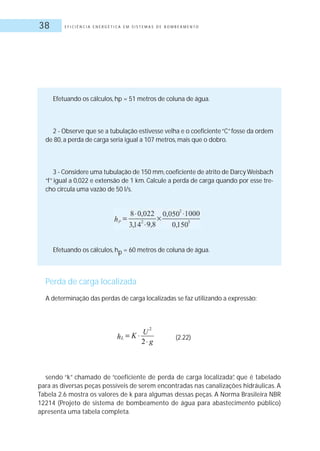 E F I C I Ê N C I A E N E R G É T I C A E M S I S T E M A S D E B O M B E A M E N T O38
Efetuando os cálculos, hp = 51 metros de coluna de água.
2 - Observe que se a tubulação estivesse velha e o coeficiente“C”fosse da ordem
de 80, a perda de carga seria igual a 107 metros, mais que o dobro.
3 - Considere uma tubulação de 150 mm,coeficiente de atrito de Darcy Weisbach
“f” igual a 0,022 e extensão de 1 km. Calcule a perda de carga quando por esse tre-
cho circula uma vazão de 50 l/s.
Efetuando os cálculos, hp = 60 metros de coluna de água.
Perda de carga localizada
A determinação das perdas de carga localizadas se faz utilizando a expressão:
sendo “k” chamado de “coeficiente de perda de carga localizada”, que é tabelado
para as diversas peças possíveis de serem encontradas nas canalizações hidráulicas. A
Tabela 2.6 mostra os valores de k para algumas dessas peças. A Norma Brasileira NBR
12214 (Projeto de sistema de bombeamento de água para abastecimento público)
apresenta uma tabela completa.
(2.22)
 