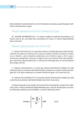 E F I C I Ê N C I A E N E R G É T I C A E M S I S T E M A S D E B O M B E A M E N T O40
Brasil trabalham,tradicionalmente,com três indicadores de perdas,cuja simbologia e defi-
nições estão descritas a seguir.
Volume apurado no sistema de produção de água
M - VOLUME DISTRIBUÍDO (m3
). É o volume medido na saída do reservatório ou, se
houver mais de um, nas saídas dos reservatórios. Em suma, é o volume disponibilizado
para o consumo.
Volumes apurados junto aos clientes (Vi)
F - Volume Faturado (m3
). É a soma dos volumes considerados para efeito de fatu-
ramento em todas as economias. (Se o volume medido é inferior ao mínimo, conside-
ra-se o mínimo - para economias residenciais, esse mínimo é igual a 10 m3
, para a
maioria das companhias, embora em alguns casos esse mínimo tenha sido abolido -
que representa, aproximadamente, o conceito de demanda para as concessionárias
de energia elétrica).
C - Volume consumido (m3
). É a soma dos volumes efetivamente medidos em cada
economia.Para as economias não hidrometradas,considera-se o volume mínimo da cate-
goria (Ex.10 m3
para residencial, se o volume mínimo for igual a 10 m3
por mês, etc.)
m - Volume micromedido (m3
). É a soma dos volumes efetivamente medidos em cada
economia.As economias não hidrometradas não entram nessa soma.
O cálculo da perda se faz sempre da mesma forma. Corresponde à razão entre a dife-
rença entre o volume distribuído (disponibilizado para a rede de distribuição) e um volu-
me (faturado, medido ou micromedido), e o volume distribuído.Assim:
(2.23)
 