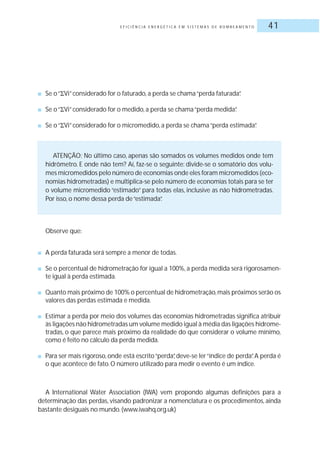 E F I C I Ê N C I A E N E R G É T I C A E M S I S T E M A S D E B O M B E A M E N T O 41
■ Se o“ Vi”considerado for o faturado, a perda se chama“perda faturada”.
■ Se o“ Vi”considerado for o medido, a perda se chama“perda medida”.
■ Se o“ Vi”considerado for o micromedido, a perda se chama“perda estimada”.
ATENÇÃO: No último caso, apenas são somados os volumes medidos onde tem
hidrômetro. E onde não tem? Aí, faz-se o seguinte: divide-se o somatório dos volu-
mes micromedidos pelo número de economias onde eles foram micromedidos (eco-
nomias hidrometradas) e multiplica-se pelo número de economias totais para se ter
o volume micromedido “estimado” para todas elas, inclusive as não hidrometradas.
Por isso, o nome dessa perda de“estimada”.
Observe que:
■ A perda faturada será sempre a menor de todas.
■ Se o percentual de hidrometração for igual a 100%, a perda medida será rigorosamen-
te igual à perda estimada.
■ Quanto mais próximo de 100% o percentual de hidrometração,mais próximos serão os
valores das perdas estimada e medida.
■ Estimar a perda por meio dos volumes das economias hidrometradas significa atribuir
às ligações não hidrometradas um volume medido igual à média das ligações hidrome-
tradas, o que parece mais próximo da realidade do que considerar o volume mínimo,
como é feito no cálculo da perda medida.
■ Para ser mais rigoroso, onde está escrito“perda”, deve-se ler“índice de perda”. A perda é
o que acontece de fato.O número utilizado para medir o evento é um índice.
A International Water Association (IWA) vem propondo algumas definições para a
determinação das perdas, visando padronizar a nomenclatura e os procedimentos, ainda
bastante desiguais no mundo.(www.iwahq.org.uk)
 