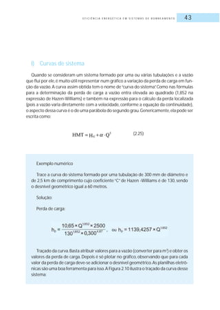 E F I C I Ê N C I A E N E R G É T I C A E M S I S T E M A S D E B O M B E A M E N T O 43
l) Curvas de sistema
Quando se consideram um sistema formado por uma ou várias tubulações e a vazão
que flui por ele,é muito útil representar num gráfico a variação da perda de carga em fun-
ção da vazão. A curva assim obtida tem o nome de“curva do sistema”. Como nas fórmulas
para a determinação da perda de carga a vazão entra elevada ao quadrado (1,852 na
expressão de Hazen-Williams) e também na expressão para o cálculo da perda localizada
(pois a vazão varia diretamente com a velocidade, conforme a equação da continuidade),
o aspecto dessa curva é o de uma parábola do segundo grau.Genericamente,ela pode ser
escrita como:
(2.25)
Exemplo numérico
Trace a curva do sistema formado por uma tubulação de 300 mm de diâmetro e
de 2,5 km de comprimento cujo coeficiente “C” de Hazen -Williams é de 130, sendo
o desnível geométrico igual a 60 metros.
Solução:
Perda de carga:
Traçado da curva.Basta atribuir valores para a vazão (converter para m3
) e obter os
valores da perda de carga. Depois é só plotar no gráfico, observando que para cada
valor da perda de carga deve-se adicionar o desnível geométrico.As planilhas eletrô-
nicas são uma boa ferramenta para isso.A Figura 2.10 ilustra o traçado da curva desse
sistema:
 
