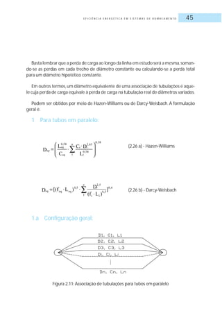 E F I C I Ê N C I A E N E R G É T I C A E M S I S T E M A S D E B O M B E A M E N T O 45
Basta lembrar que a perda de carga ao longo da linha em estudo será a mesma,soman-
do-se as perdas em cada trecho de diâmetro constante ou calculando-se a perda total
para um diâmetro hipotético constante.
Em outros termos, um diâmetro equivalente de uma associação de tubulações é aque-
le cuja perda de carga equivale à perda de carga na tubulação real de diâmetros variados.
Podem ser obtidos por meio de Hazen-Williams ou de Darcy-Weisbach. A formulação
geral é:
1 Para tubos em paralelo:
1.a Configuração geral:
(2.26 a) - Hazen-Williams
(2.26 b) - Darcy-Weisbach
Figura 2.11: Associação de tubulações para tubos em paralelo
 