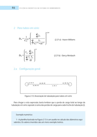 E F I C I Ê N C I A E N E R G É T I C A E M S I S T E M A S D E B O M B E A M E N T O46
2 Para tubos em série:
2.a Configuração geral:
(2.27 a) - Hazen-Williams
(2.27 b) - Darcy-Weisbach
Para chegar a esta expressão, basta lembrar que a perda de carga total ao longo da
tubulação em série equivale à soma das perdas de carga para cada trecho de tubulação (i).
Exemplo numérico:
1 - A planilha ilustrada na Figura 2.13 é um auxílio no cálculo dos diâmetros equi-
valentes.Os valores inseridos são um mero exemplo teórico.
Figura 2.12: Associação de tubulação para tubos em série
 