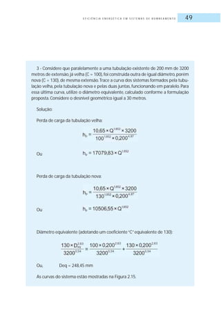 E F I C I Ê N C I A E N E R G É T I C A E M S I S T E M A S D E B O M B E A M E N T O 49
3 - Considere que paralelamente a uma tubulação existente de 200 mm de 3200
metros de extensão,já velha (C = 100),foi construída outra de igual diâmetro,porém
nova (C = 130), de mesma extensão.Trace a curva dos sistemas formados pela tubu-
lação velha, pela tubulação nova e pelas duas juntas, funcionando em paralelo. Para
essa última curva, utilize o diâmetro equivalente, calculado conforme a formulação
proposta.Considere o desnível geométrico igual a 30 metros.
Solução:
Perda de carga da tubulação velha:
Ou
Perda de carga da tubulação nova:
Ou
Diâmetro equivalente (adotando um coeficiente“C”equivalente de 130):
Ou, Deq = 248,45 mm
As curvas do sistema estão mostradas na Figura 2.15.
 