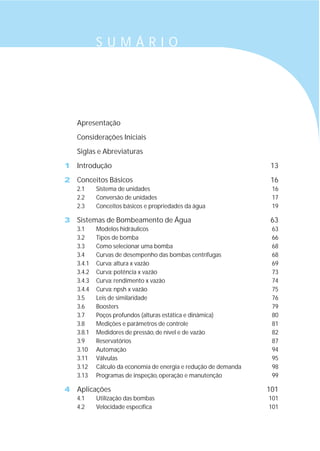 Apresentação
Considerações Iniciais
Siglas e Abreviaturas
1 Introdução 13
2 Conceitos Básicos 16
2.1 Sistema de unidades 16
2.2 Conversão de unidades 17
2.3 Conceitos básicos e propriedades da água 19
3 Sistemas de Bombeamento de Água 63
3.1 Modelos hidráulicos 63
3.2 Tipos de bomba 66
3.3 Como selecionar uma bomba 68
3.4 Curvas de desempenho das bombas centrífugas 68
3.4.1 Curva: altura x vazão 69
3.4.2 Curva: potência x vazão 73
3.4.3 Curva: rendimento x vazão 74
3.4.4 Curva: npsh x vazão 75
3.5 Leis de similaridade 76
3.6 Boosters 79
3.7 Poços profundos (alturas estática e dinâmica) 80
3.8 Medições e parâmetros de controle 81
3.8.1 Medidores de pressão, de nível e de vazão 82
3.9 Reservatórios 87
3.10 Automação 94
3.11 Válvulas 95
3.12 Cálculo da economia de energia e redução de demanda 98
3.13 Programas de inspeção, operação e manutenção 99
4 Aplicações 101
4.1 Utilização das bombas 101
4.2 Velocidade específica 101
S U M Á R I O
 