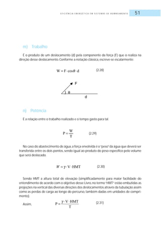 E F I C I Ê N C I A E N E R G É T I C A E M S I S T E M A S D E B O M B E A M E N T O 51
m) Trabalho
É o produto de um deslocamento (d) pela componente da força (F) que o realiza na
direção desse deslocamento.Conforme a notação clássica, escreve-se escalarmente:
n) Potência
É a relação entre o trabalho realizado e o tempo gasto para tal.
(2.28)
(2.29)
No caso do abastecimento de água,a força envolvida é o“peso”da água que deverá ser
transferida entre os dois pontos, sendo igual ao produto do peso específico pelo volume
que será deslocado.
(2.30)
Sendo HMT a altura total de elevação (simplificadamente para maior facilidade do
entendimento de acordo com o objetivo desse Livro, no termo“HMT”estão embutidas as
projeções na vertical das diversas direções dos deslocamentos através da tubulação assim
como as perdas de carga ao longo do percurso, também dadas em unidades de compri-
mento).
Assim, (2.31)
 