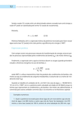 E F I C I Ê N C I A E N E R G É T I C A E M S I S T E M A S D E B O M B E A M E N T O52
Sendo a vazão“Q”a razão entre um determinado volume escoado num certo tempo, a
razão V/T pode ser substituída pelo termo“Q”(vazão de escoamento).
Portanto,
P = .Q .HMT
Potência hidráulica útil é a expressão teórica da potência necessária para fazer escoar
água numa taxa“Q”(vazão) entre dois pontos cuja diferença de energia é“HMT”.
Expressão prática
Com sempre ocorre nos processos naturais de transformação de energia,ocorrem per-
das no processo, representadas pelos rendimentos da bomba b e do motor elétrico M.
Finalmente, a expressão com a qual os técnicos devem se ocupar, quando pretendem
estudar a eficiência energética no uso de bombas, é:
P =
.Q .HMT
(2.33)
b . M
onde HMT é a altura manométrica total. Ao produto dos rendimentos da bomba e do
motor,ou seja,ao rendimento do conjunto motobomba,é costume dar-se o nome de“ren-
dimento total”( t).
Quando se trabalha em unidades do SI: em N/m3
(no caso da água, = 98.000 N/m3
),
“Q” em m3
/s e “HMT” em m, a potência assim calculada será dada em W (Watt), já que os
termos que representam os rendimentos da bomba e do motor são adimensionais. A
conversão para outras unidades correntes (hp e cv) encontra-se no final deste capítulo.
Exemplos numéricos:
1 - Qual é a potência necessária para elevar água de um reservatório cuja cota do
nível de água é de 800 metros a outro cuja cota da “boca” da tubulação é de 870
metros, a uma taxa (vazão) de 100 l/s, através de uma tubulação de 200 mm, cujo
(2.32)
 