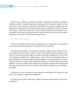 E F I C I Ê N C I A E N E R G É T I C A E M S I S T E M A S D E B O M B E A M E N T O54
Observe que a redução no consumo (trabalho realizado) está diretamente ligada à
redução da perda de carga hidráulica,que reduziu a potência necessária.Quanto ao custo
entre uma e outra solução, o assunto está detalhado nos próximos capítulos, pois ele
depende da estruturação tarifária da concessionária de energia elétrica.Vale lembrar que
nem sempre é conveniente,do ponto de vista econômico,trabalhar com potências meno-
res durante mais tempo.O exercício anterior é apenas ilustrativo de como obter os valores
de potência e consumo nos sistemas de bombeamento.
o) Pressão de vapor
Pode ser entendida como a pressão de equilíbrio entre a evaporação e a condensação
de um líquido exposto à atmosfera, numa determinada temperatura.
Essa “pressão de equilíbrio” ou “pressão de saturação”, explica por que a água “ferve” a
uma temperatura menor que os 100 (C se estiver numa altitude mais elevada que o nível
do mar e,ao contrário,por que a água vira vapor se a pressão cair abaixo de um certo valor,
na temperatura ambiente. Esse segundo caso é o que interessa nos bombeamentos, em
que as condições de entrada da água na bomba podem ser tais que a pressão se reduza à
chamada “pressão de vapor”. Como as bombas hidráulicas são construídas para recalcar
líquidos,e não gases,ocorrem sérios problemas de desgaste e perda de eficiência quando
isso acontece.É o que se denomina“cavitação”(formação de cavidades),que será detalha-
do adiante.
O importante é que a pressão de vapor depende exclusivamente do líquido (no caso
deste Livro, o líquido é a água) e da temperatura.
Os valores da pressão de vapor para a água, nas diversas temperaturas, encontram-se
na Tabela 2.7.
 