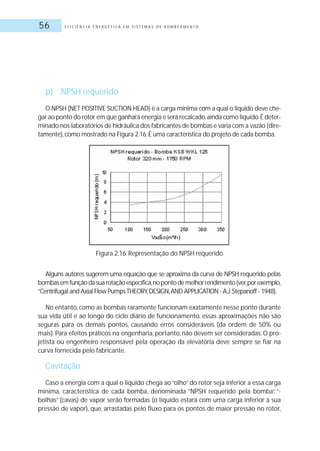 E F I C I Ê N C I A E N E R G É T I C A E M S I S T E M A S D E B O M B E A M E N T O56
p) NPSH requerido
O NPSH (NET POSITIVE SUCTION HEAD) é a carga mínima com a qual o líquido deve che-
gar ao ponto do rotor em que ganhará energia e será recalcado,ainda como líquido.É deter-
minado nos laboratórios de hidráulica dos fabricantes de bombas e varia com a vazão (dire-
tamente),como mostrado na Figura 2.16.É uma característica do projeto de cada bomba.
Alguns autores sugerem uma equação que se aproxima da curva de NPSH requerido pelas
bombasemfunçãodasuarotaçãoespecífica,nopontodemelhorrendimento(ver,porexemplo,
“Centrifugal and Axial Flow PumpsTHEORY,DESIGN,AND APPLICATION - A,J.Stepanoff - 1948).
No entanto, como as bombas raramente funcionam exatamente nesse ponto durante
sua vida útil e ao longo do ciclo diário de funcionamento, essas aproximações não são
seguras para os demais pontos, causando erros consideráveis (da ordem de 50% ou
mais). Para efeitos práticos na engenharia, portanto, não devem ser consideradas. O pro-
jetista ou engenheiro responsável pela operação da elevatória deve sempre se fiar na
curva fornecida pelo fabricante.
Cavitação
Caso a energia com a qual o líquido chega ao“olho”do rotor seja inferior a essa carga
mínima, característica de cada bomba, denominada “NPSH requerido pela bomba”, “-
bolhas” (cavas) de vapor serão formadas (o líquido estará com uma carga inferior à sua
pressão de vapor), que, arrastadas pelo fluxo para os pontos de maior pressão no rotor,
Figura 2.16: Representação do NPSH requerido
 