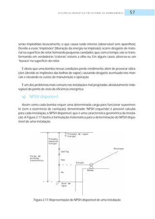 E F I C I Ê N C I A E N E R G É T I C A E M S I S T E M A S D E B O M B E A M E N T O 57
serão implodidas bruscamente, o que causa ruído intenso (observável sem aparelhos).
Devido a essas“implosões”(liberação da energia na implosão), ocorre desgaste de mate-
rial na superfície do rotor,formando pequenas cavidades,que,com o tempo,vão se trans-
formando em verdadeiras “crateras”, visíveis a olho nu. Em alguns casos, observa-se um
“buraco”na superfície do rotor.
É óbvio que uma bomba nessas condições perde rendimento, além de provocar vibra-
ções (devido às implosões das bolhas de vapor), causando desgaste acentuado nos man-
cais e elevando os custos de manutenção e operação.
É um dos problemas mais comuns nas instalações mal projetadas,absolutamente inde-
sejável do ponto de vista da eficiência energética.
q) NPSH disponível
Assim como cada bomba requer uma determinada carga para funcionar suavemen-
te (sem a ocorrência de cavitação), denominado “NPSH requerido”, é possível calcular,
para cada instalação,o NPSH disponível,que é uma característica geométrica da instala-
ção.A Figura 2.17 ilustra a formulação matemática para a determinação do NPSH dispo-
nível de uma instalação.
Figura 2.17: Representação do NPSH disponível de uma instalação
 