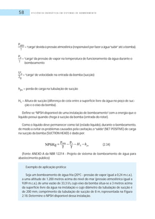 E F I C I Ê N C I A E N E R G É T I C A E M S I S T E M A S D E B O M B E A M E N T O58
Patm
=“carga”devida à pressão atmosférica (responsável por fazer a água“subir”até a bomba).
Pv
=“carga”da pressão de vapor na temperatura de funcionamento da água durante o
bombeamento
U2
s
=“carga”de velocidade na entrada da bomba (sucção)
2g
hps = perda de carga na tubulação de sucção
Hs = Altura de sucção (diferença de cota entre a superfície livre da água no poço de suc-
ção e o eixo da bomba).
Define-se“NPSH disponível de uma instalação de bombeamento”com a energia que o
líquido possui quando chega à sucção da bomba (entrada do rotor).
Como o líquido deve permanecer como tal (estado líquido), durante o bombeamento,
de modo a evitar os problemas causados pela cavitação,o“saldo”(NET POSITIVE) de carga
na sucção da bomba (SUCTION HEAD) é dado por:
(Fonte: ANEXO A da NBR 12214 - Projeto de sistema de bombeamento de água para
abastecimento público)
Exemplo de aplicação prática:
Seja um bombeamento de água fria (20ºC - pressão de vapor igual a 0,24 m.c.a.),
a uma altitude de 1.200 metros acima do nível do mar (pressão atmosférica igual a
9,89 m.c.a.), de uma vazão de 33,3 l/s, cujo eixo da bomba situa-se a 3 metros acima
da superfície livre da água na instalação e cujo diâmetro da tubulação de sucção é
de 200 mm, comprimento da tubulação de sucção de 8 m, representada na Figura
2.18.Determine o NPSH disponível dessa instalação.
(2.34)
 
