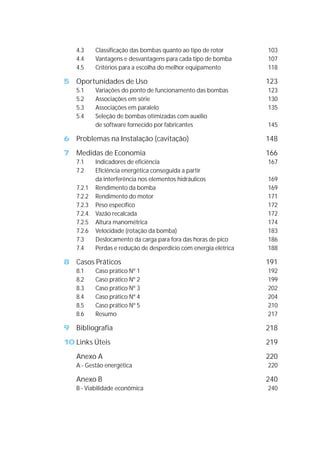 4.3 Classificação das bombas quanto ao tipo de rotor 103
4.4 Vantagens e desvantagens para cada tipo de bomba 107
4.5 Critérios para a escolha do melhor equipamento 118
5 Oportunidades de Uso 123
5.1 Variações do ponto de funcionamento das bombas 123
5.2 Associações em série 130
5.3 Associações em paralelo 135
5.4 Seleção de bombas otimizadas com auxílio
de software fornecido por fabricantes 145
6 Problemas na Instalação (cavitação) 148
7 Medidas de Economia 166
7.1 Indicadores de eficiência 167
7.2 Eficiência energética conseguida a partir
da interferência nos elementos hidráulicos 169
7.2.1 Rendimento da bomba 169
7.2.2 Rendimento do motor 171
7.2.3 Peso específico 172
7.2.4. Vazão recalcada 172
7.2.5 Altura manométrica 174
7.2.6 Velocidade (rotação da bomba) 183
7.3 Deslocamento da carga para fora das horas de pico 186
7.4 Perdas e redução de desperdício com energia elétrica 188
8 Casos Práticos 191
8.1 Caso prático Nº 1 192
8.2 Caso prático Nº 2 199
8.3 Caso prático Nº 3 202
8.4 Caso prático Nº 4 204
8.5 Caso prático Nº 5 210
8.6 Resumo 217
9 Bibliografia 218
10 Links Úteis 219
Anexo A 220
A - Gestão energética 220
Anexo B 240
B - Viabilidade econômica 240
 
