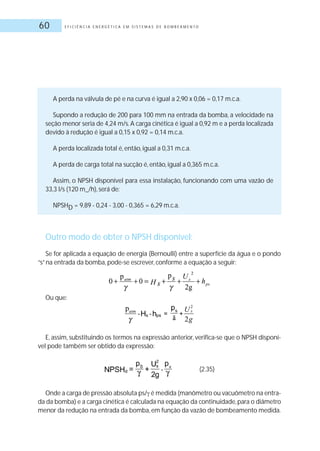 E F I C I Ê N C I A E N E R G É T I C A E M S I S T E M A S D E B O M B E A M E N T O60
A perda na válvula de pé e na curva é igual a 2,90 x 0,06 = 0,17 m.c.a.
Supondo a redução de 200 para 100 mm na entrada da bomba, a velocidade na
seção menor seria de 4,24 m/s.A carga cinética é igual a 0,92 m e a perda localizada
devido à redução é igual a 0,15 x 0,92 = 0,14 m.c.a.
A perda localizada total é, então, igual a 0,31 m.c.a.
A perda de carga total na sucção é, então, igual a 0,365 m.c.a.
Assim, o NPSH disponível para essa instalação, funcionando com uma vazão de
33,3 l/s (120 m_/h), será de:
NPSHD = 9,89 - 0,24 - 3,00 - 0,365 = 6,29 m.c.a.
Outro modo de obter o NPSH disponível:
Se for aplicada a equação de energia (Bernoulli) entre a superfície da água e o pondo
“s”na entrada da bomba, pode-se escrever, conforme a equação a seguir:
Ou que:
E, assim, substituindo os termos na expressão anterior, verifica-se que o NPSH disponí-
vel pode também ser obtido da expressão:
(2.35)
Onde a carga de pressão absoluta ps/ é medida (manômetro ou vacuômetro na entra-
da da bomba) e a carga cinética é calculada na equação da continuidade,para o diâmetro
menor da redução na entrada da bomba, em função da vazão de bombeamento medida.
 