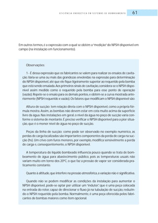 E F I C I Ê N C I A E N E R G É T I C A E M S I S T E M A S D E B O M B E A M E N T O 61
Em outros termos,é a expressão com a qual se obtém a“medição”do NPSH disponível em
campo (na instalação em funcionamento).
Observações:
1 - É dessa expressão que os fabricantes se valem para realizar os ensaios de cavita-
ção.Varia-se uma ou mais das grandezas envolvidas na expressão para determinação
do NPSH disponível,até que ele fique ligeiramente superior ao requerido pela bomba
que está sendo ensaiada.Aos primeiros sinais de cavitação,considera-se o NPSH dispo-
nível assim medido como o requerido pela bomba para esse ponto de operação
(vazão).Repete-se o ensaio para os demais pontos,e obtém-se a curva mostrada ante-
riormente (NPSH requerido x vazão).Os fatores que modificam o NPSH disponível são:
Altura de sucção: tem relação direta com o NPSH disponível, como a própria fór-
mula mostra.Assim, as bombas não devem estar em cota muito acima da superfície
livre da água.Nas instalações em geral,o nível da água no poço de sucção varia con-
forme o sistema de montante.É preciso verificar o NPSH disponível para a pior situa-
ção, que é o menor nível de água no poço de sucção.
Peças da linha de sucção: como pode ser observado no exemplo numérico, as
perdas de carga localizadas são importantes componentes da perda de carga na suc-
ção (hs).Um crivo com furos menores,por exemplo,modifica sensivelmente a perda
de carga e, conseqüentemente, o NPSH disponível.
A temperatura do líquido bombeado influencia pouco quando se trata de bom-
beamento de água para abastecimento público, pois as temperaturas usuais não
variam muito em torno dos 20ºC, o que faz a pressão de vapor ser considerada pra-
ticamente constante.
Quanto à altitude,que interfere na pressão atmosférica,a variação não é significativa.
Quando não se podem modificar as condições da instalação para aumentar o
NPSH disponível, pode-se optar por utilizar um “indutor”, que é uma peça colocada
na entrada do rotor, capaz de direcionar o fluxo já na tubulação de sucção, reduzin-
do o NPSH requerido pela bomba. Normalmente, é uma peça oferecida pelos fabri-
cantes de bombas maiores como item opcional.
 