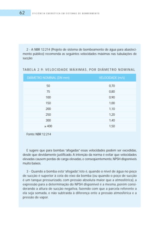 E F I C I Ê N C I A E N E R G É T I C A E M S I S T E M A S D E B O M B E A M E N T O62
2 - A NBR 12.214 (Projeto de sistema de bombeamento de água para abasteci-
mento público) recomenda as seguintes velocidades máximas nas tubulações de
sucção:
TA B E L A 2 . 9 : V E LO C I D A D E M Á X I M A S , P O R D I Â M E T R O N O M I N A L
DIÂMETRO NOMINAL (DN mm) VELOCIDADE (m/s)
50 0,70
75 0,80
100 0,90
150 1,00
200 1,10
250 1,20
300 1,40
400 1,50
Fonte: NBR 12.214
E sugere que para bombas “afogadas” essas velocidades podem ser excedidas,
desde que devidamente justificado. A intenção da norma é evitar que velocidades
elevadas causem perdas de carga elevadas, e conseqüentemente, NPSH disponíveis
muito baixos.
3 - Quando a bomba está “afogada”, isto é, quando o nível de água no poço
de sucção é superior à cota do eixo da bomba (ou quando o poço de sucção
é um tanque pressurizado, com pressão absoluta maior que a atmosférica), a
expressão para a determinação do NPSH disponível é a mesma, porém consi-
derando a altura de sucção negativa, fazendo com que a parcela referente a
ela seja somada, e não subtraída à diferença ente a pressão atmosférica e a
pressão de vapor.
 