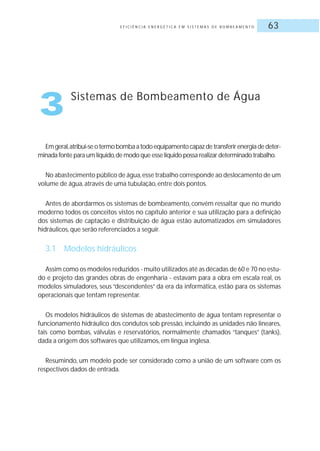 E F I C I Ê N C I A E N E R G É T I C A E M S I S T E M A S D E B O M B E A M E N T O 63
Emgeral,atribui-seotermobombaatodoequipamentocapazdetransferirenergiadedeter-
minada fonte para um líquido,de modo que esse líquido possa realizar determinado trabalho.
No abastecimento público de água,esse trabalho corresponde ao deslocamento de um
volume de água, através de uma tubulação, entre dois pontos.
Antes de abordarmos os sistemas de bombeamento, convém ressaltar que no mundo
moderno todos os conceitos vistos no capítulo anterior e sua utilização para a definição
dos sistemas de captação e distribuição de água estão automatizados em simuladores
hidráulicos, que serão referenciados a seguir.
3.1 Modelos hidráulicos
Assim como os modelos reduzidos - muito utilizados até as décadas de 60 e 70 no estu-
do e projeto das grandes obras de engenharia - estavam para a obra em escala real, os
modelos simuladores, seus “descendentes” da era da informática, estão para os sistemas
operacionais que tentam representar.
Os modelos hidráulicos de sistemas de abastecimento de água tentam representar o
funcionamento hidráulico dos condutos sob pressão, incluindo as unidades não lineares,
tais como bombas, válvulas e reservatórios, normalmente chamados “tanques” (tanks),
dada a origem dos softwares que utilizamos, em língua inglesa.
Resumindo, um modelo pode ser considerado como a união de um software com os
respectivos dados de entrada.
3 Sistemas de Bombeamento de Água
 