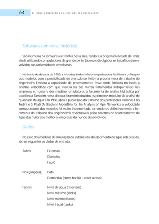 E F I C I Ê N C I A E N E R G É T I C A E M S I S T E M A S D E B O M B E A M E N T O64
Softwares (um breve histórico)
São inúmeros os softwares existentes nessa área,tendo sua origem na década de 1970,
ainda utilizando computadores de grande porte.São mais divulgados os trabalhos desen-
volvidos nas universidades americanas.
No início da década de 1980,a introdução dos microcomputadores facilitou a utilização
dos modelos, com a possibilidade de o estudo ser feito na própria mesa de trabalho do
engenheiro. Embora a capacidade de processamento fosse ainda limitada no início, a
enorme velocidade com que evoluiu fez dos micros ferramentas indispensáveis nas
empresas em geral e dos modelos simuladores, a ferramenta de análise hidráulica por
excelência.Também nessa década foram introduzidos os primeiros módulos de análise de
qualidade de água.Em 1988,após a publicação do trabalho dos professores italianos Ezio
Todini e S. Pilati (A Gradient Algorithm for the Analysis of Pipe Networks), a velocidade
computacional dos modelos foi muito incrementada, tornando-os, definitivamente, a fer-
ramenta de trabalho dos engenheiros responsáveis pelos sistemas de abastecimento de
água das maiores e melhores empresas do mundo desenvolvido.
Dados
No caso dos modelos de simulação de sistemas de abastecimento de água sob pressão,
são os seguintes os dados de entrada:
Tubos: Extensão
Diâmetro
f ou C
Nós (junções): Cota
Demandas (curva horária - se for o caso)
Fontes: Nível de água (reservoirs)
Nível máximo (tanks)
Nível mínimo (tanks)
Nível inicial (tanks)
 