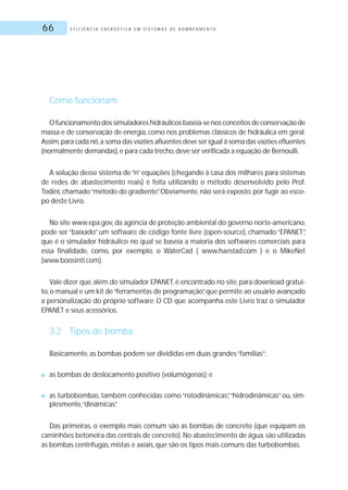 E F I C I Ê N C I A E N E R G É T I C A E M S I S T E M A S D E B O M B E A M E N T O66
Como funcionam
O funcionamento dos simuladores hidráulicos baseia-se nos conceitos de conservação de
massa e de conservação de energia, como nos problemas clássicos de hidráulica em geral.
Assim,para cada nó,a soma das vazões afluentes deve ser igual à soma das vazões efluentes
(normalmente demandas),e para cada trecho,deve ser verificada a equação de Bernoulli.
A solução desse sistema de“n”equações (chegando à casa dos milhares para sistemas
de redes de abastecimento reais) é feita utilizando o método desenvolvido pelo Prof.
Todini, chamado“método do gradiente”. Obviamente, não será exposto, por fugir ao esco-
po deste Livro.
No site www.epa.gov, da agência de proteção ambiental do governo norte-americano,
pode ser “baixado” um software de código fonte livre (open-source), chamado “EPANET”,
que é o simulador hidráulico no qual se baseia a maioria dos softwares comerciais para
essa finalidade, como, por exemplo, o WaterCad ( www.haestad.com ) e o MikeNet
(www.boosintl.com).
Vale dizer que,além do simulador EPANET,é encontrado no site,para download gratui-
to, o manual e um kit de“ferramentas de programação”, que permite ao usuário avançado
a personalização do próprio software. O CD que acompanha este Livro traz o simulador
EPANET e seus acessórios.
3.2 Tipos de bomba
Basicamente, as bombas podem ser divididas em duas grandes“famílias”:
■ as bombas de deslocamento positivo (volumógenas); e
■ as turbobombas, também conhecidas como “rotodinâmicas”,“hidrodinâmicas” ou, sim-
plesmente,“dinâmicas”.
Das primeiras, o exemplo mais comum são as bombas de concreto (que equipam os
caminhões betoneira das centrais de concreto). No abastecimento de água, são utilizadas
as bombas centrífugas, mistas e axiais, que são os tipos mais comuns das turbobombas.
 