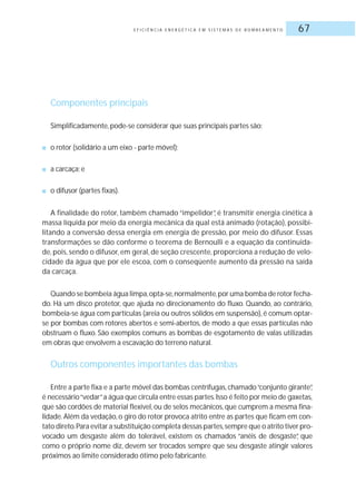 E F I C I Ê N C I A E N E R G É T I C A E M S I S T E M A S D E B O M B E A M E N T O 67
Componentes principais
Simplificadamente, pode-se considerar que suas principais partes são:
■ o rotor (solidário a um eixo - parte móvel);
■ a carcaça; e
■ o difusor (partes fixas).
A finalidade do rotor, também chamado “impelidor”, é transmitir energia cinética à
massa líquida por meio da energia mecânica da qual está animado (rotação), possibi-
litando a conversão dessa energia em energia de pressão, por meio do difusor. Essas
transformações se dão conforme o teorema de Bernoulli e a equação da continuida-
de, pois, sendo o difusor, em geral, de seção crescente, proporciona a redução de velo-
cidade da água que por ele escoa, com o conseqüente aumento da pressão na saída
da carcaça.
Quando se bombeia água limpa,opta-se,normalmente,por uma bomba de rotor fecha-
do. Há um disco protetor, que ajuda no direcionamento do fluxo. Quando, ao contrário,
bombeia-se água com partículas (areia ou outros sólidos em suspensão),é comum optar-
se por bombas com rotores abertos e semi-abertos, de modo a que essas partículas não
obstruam o fluxo. São exemplos comuns as bombas de esgotamento de valas utilizadas
em obras que envolvem a escavação do terreno natural.
Outros componentes importantes das bombas
Entre a parte fixa e a parte móvel das bombas centrífugas, chamado“conjunto girante”,
é necessário“vedar”a água que circula entre essas partes.Isso é feito por meio de gaxetas,
que são cordões de material flexível, ou de selos mecânicos, que cumprem a mesma fina-
lidade. Além da vedação, o giro do rotor provoca atrito entre as partes que ficam em con-
tato direto.Para evitar a substituição completa dessas partes,sempre que o atrito tiver pro-
vocado um desgaste além do tolerável, existem os chamados “anéis de desgaste”, que
como o próprio nome diz, devem ser trocados sempre que seu desgaste atingir valores
próximos ao limite considerado ótimo pelo fabricante.
 