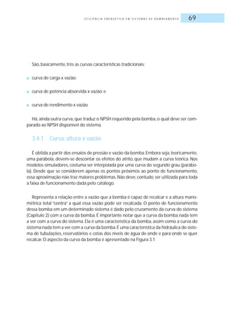 E F I C I Ê N C I A E N E R G É T I C A E M S I S T E M A S D E B O M B E A M E N T O 69
São, basicamente, três as curvas características tradicionais:
■ curva de carga x vazão;
■ curva de potência absorvida x vazão; e
■ curva de rendimento x vazão.
Há, ainda outra curva, que traduz o NPSH requerido pela bomba, o qual deve ser com-
parado ao NPSH disponível do sistema.
3.4.1 Curva: altura x vazão
É obtida a partir dos ensaios de pressão e vazão da bomba.Embora seja,teoricamente,
uma parábola, devem-se descontar os efeitos do atrito, que mudam a curva teórica. Nos
modelos simuladores, costuma ser interpolada por uma curva do segundo grau (parábo-
la). Desde que se considerem apenas os pontos próximos ao ponto de funcionamento,
essa aproximação não traz maiores problemas. Não deve, contudo, ser utilizada para toda
a faixa de funcionamento dada pelo catálogo.
Representa a relação entre a vazão que a bomba é capaz de recalcar e a altura mano-
métrica total “contra” a qual essa vazão pode ser recalcada. O ponto de funcionamento
dessa bomba em um determinado sistema é dado pelo cruzamento da curva do sistema
(Capítulo 2) com a curva da bomba. É importante notar que a curva da bomba nada tem
a ver com a curva do sistema. Ela é uma característica da bomba, assim como a curva do
sistema nada tem a ver com a curva da bomba.É uma característica da hidráulica do siste-
ma de tubulações, reservatórios e cotas dos níveis de água de onde e para onde se quer
recalcar.O aspecto da curva da bomba é apresentado na Figura 3.1
 